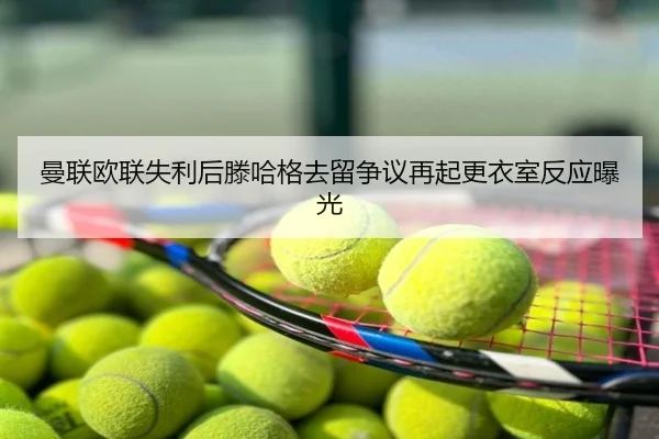 曼联欧联失利后滕哈格去留争议再起更衣室反应曝光
